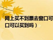 网上买不到票去窗口可以买到吗安全吗（网上买不到票去窗口可以买到吗）