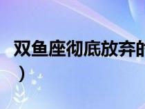 双鱼座彻底放弃的表现（双鱼彻底放手的表现）