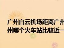 广州白云机场距离广州哪个火车站比较近?（白云机场离广州哪个火车站比较近一点）