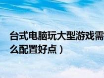 台式电脑玩大型游戏需要什么配置（台式电脑玩大型游戏什么配置好点）