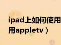 ipad上如何使用谷歌浏览器（ipad上如何使用appletv）