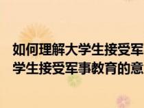 如何理解大学生接受军事教育的意义?(200字)（如何理解大学生接受军事教育的意义）