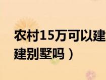 农村15万可以建别墅吗请问（农村15万可以建别墅吗）