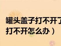 罐头盖子打不开了有什么简便方法吗（罐头盖打不开怎么办）