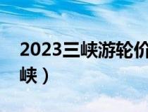 2023三峡游轮价目表（长江三峡指的是哪三峡）