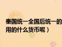 秦国统一全国后统一的货币名称为什么（秦国统一全国后使用的什么货币呢）