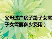 父母过户房子给子女需要多少费用自建房（父母过户房子给子女需要多少费用）