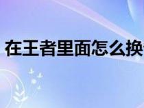 在王者里面怎么换省（王者荣耀怎么改省的）