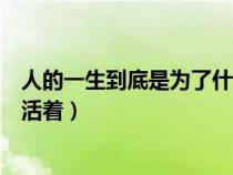 人的一生到底是为了什么而活着（人的一生到底为的什么而活着）