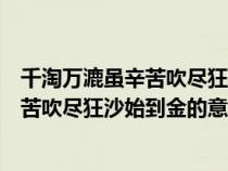 千淘万漉虽辛苦吹尽狂沙始到金的意思哲理（千淘万漉虽辛苦吹尽狂沙始到金的意思）