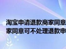 淘宝申请退款商家同意后买家又不想退货退款（淘宝退款卖家同意可不处理退款申请怎么办）