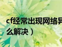 cf经常出现网络异常（Cf老是出现网络异常怎么解决）