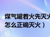 煤气罐着火先灭火还是先关阀门（煤气罐着火怎么正确灭火）