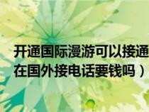 开通国际漫游可以接通国内的电话吗（开通国际漫游业务后在国外接电话要钱吗）