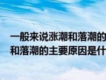 一般来说涨潮和落潮的主要原因是什么引起（一般来讲涨潮和落潮的主要原因是什么）