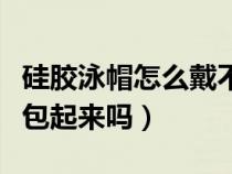 硅胶泳帽怎么戴不扯头发（硅胶泳帽要把耳朵包起来吗）