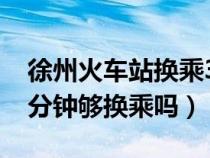 徐州火车站换乘30分钟够吗（徐州火车站20分钟够换乘吗）