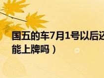 国五的车7月1号以后还可以上牌吗?（国5车7月1号以后还能上牌吗）