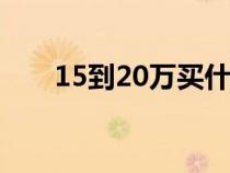 15到20万买什么车（20万买什么车）