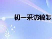 初一采访稿怎么写（采访稿怎么写）