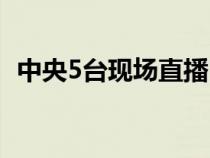 中央5台现场直播回看（中央5台现场直播）