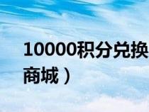 10000积分兑换商城官网（10000积分兑换商城）