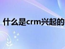 什么是crm兴起的需求方背景（什么是crm）