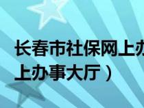 长春市社保网上办事大厅官网（长春市社保网上办事大厅）