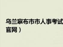 乌兰察布市市人事考试信息网（乌兰察布市人事考试信息网官网）