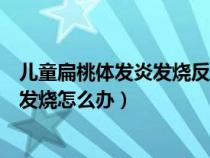 儿童扁桃体发炎发烧反复发烧怎么办（小孩扁桃体发炎反复发烧怎么办）