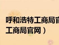 呼和浩特工商局官网工作人员电话（呼和浩特工商局官网）