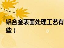 铝合金表面处理工艺有哪些类型（铝合金表面处理工艺有哪些）