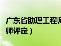 广东省助理工程师评定时间（广东省助理工程师评定）