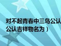 对不起青春中三岛公认吉祥物叫什么（对不起青春中的三岛公认吉祥物名为）