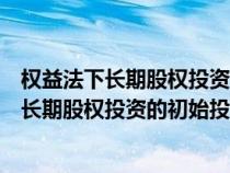 权益法下长期股权投资的初始投资成本计算公式（权益法下长期股权投资的初始投资成本）