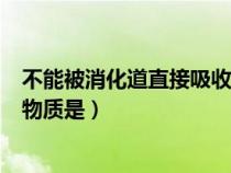 不能被消化道直接吸收的是什么（不能被消化道直接吸收的物质是）