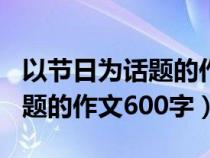 以节日为话题的作文600字初中（以节日为话题的作文600字）