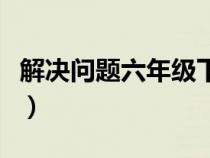 解决问题六年级下册及答案（解决问题六年级）