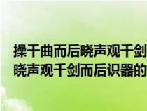 操千曲而后晓声观千剑而后识器的意思是什么（操千曲而后晓声观千剑而后识器的意思）