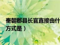 秦朝郡县长官直接由什么任免和考核（秦朝郡县长官产生的方式是）