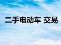 二手电动车 交易（二手电动车车交易市场）