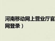 河南移动网上营业厅官网登录不了（河南移动网上营业厅官网登录）