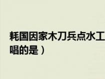 耗国因家木刀兵点水工唱的是什么（耗国因家木刀兵点水工唱的是）