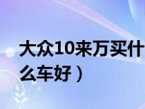 大众10来万买什么车好（大众10万左右买什么车好）