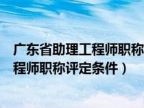 广东省助理工程师职称评定条件和报名流程（广东省助理工程师职称评定条件）