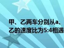 甲、乙两车分别从a、b/两地同时出发相向而行出发时甲、乙的速度比为5:4相遇后甲