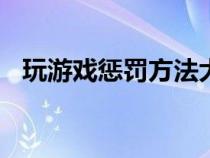 玩游戏惩罚方法大全（玩游戏惩罚100招）