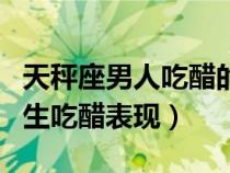 天秤座男人吃醋的时候是什么样的（天秤座男生吃醋表现）