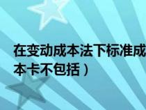 在变动成本法下标准成本法不包括（在变动成本法下标准成本卡不包括）