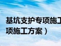 基坑支护专项施工方案内容包括（基坑支护专项施工方案）